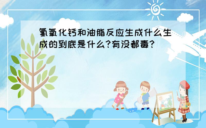 氢氧化钙和油脂反应生成什么生成的到底是什么?有没都毒?