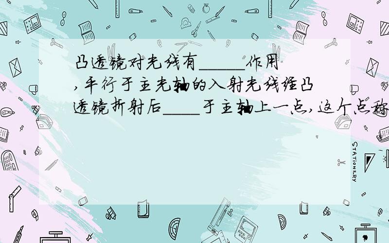 凸透镜对光线有_____作用,平行于主光轴的入射光线经凸透镜折射后____于主轴上一点,这个点称为_____点,用字母_____表示.