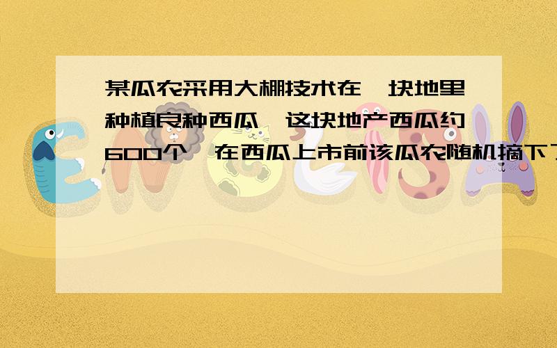 某瓜农采用大棚技术在一块地里种植良种西瓜,这块地产西瓜约600个,在西瓜上市前该瓜农随机摘下了若干个成熟的西瓜,称重如下：西瓜质量（kg） 5.6 5.2 5.0 4.9 4.6 4.2西瓜数量（个） 1 2 1 1记录