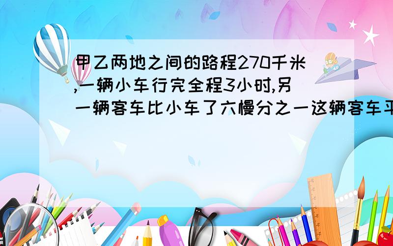 甲乙两地之间的路程270千米,一辆小车行完全程3小时,另一辆客车比小车了六慢分之一这辆客车平均每小时行