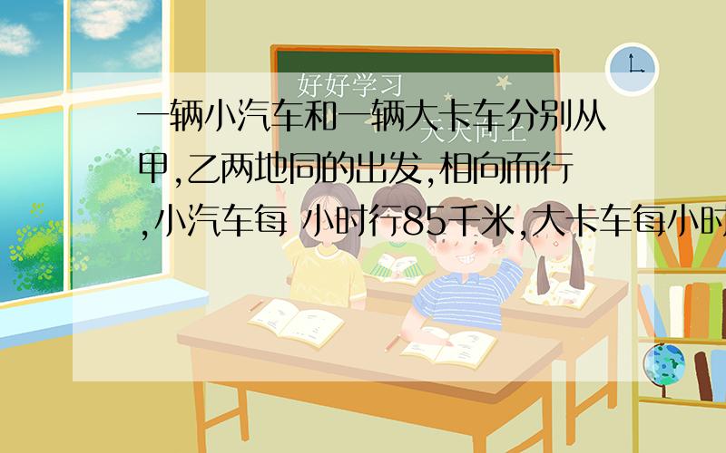 一辆小汽车和一辆大卡车分别从甲,乙两地同的出发,相向而行,小汽车每 小时行85千米,大卡车每小时行一辆小汽车和一辆大卡车分别从甲,乙两地同的出发,相向而行,小汽车每小时行85千米,大卡