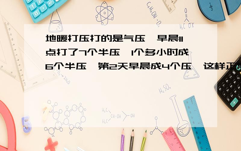 地暖打压打的是气压,早晨11点打了7个半压,1个多小时成6个半压,第2天早晨成4个压,这样正常吗?