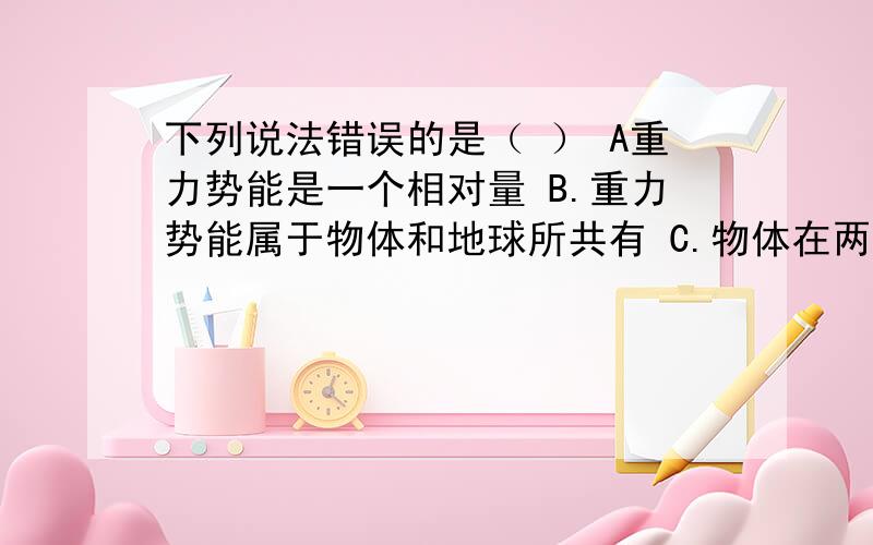 下列说法错误的是（ ） A重力势能是一个相对量 B.重力势能属于物体和地球所共有 C.物体在两点间下列说法错误的是（ ）A重力势能是一个相对量B.重力势能属于物体和地球所共有C.物体在两