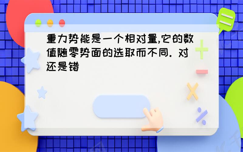 重力势能是一个相对量,它的数值随零势面的选取而不同. 对还是错