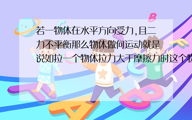 若一物体在水平方向受力,且二力不平衡那么物体做何运动就是说如拉一个物体拉力大于摩擦力时这个物体的运动情况？