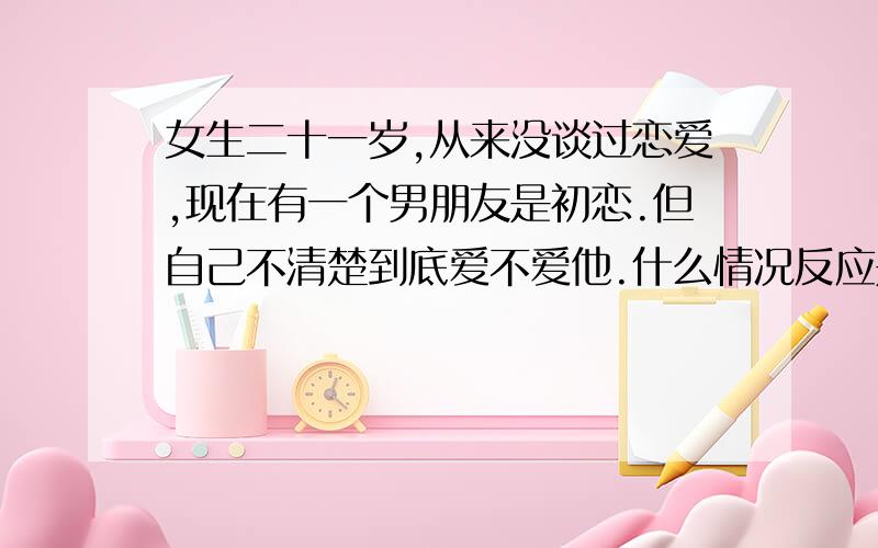 女生二十一岁,从来没谈过恋爱,现在有一个男朋友是初恋.但自己不清楚到底爱不爱他.什么情况反应是爱他的表现呢?我们是异地恋,耍了七八个月了.今年情人节,他送我戒指,不过脑袋里一片空