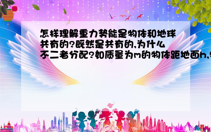 怎样理解重力势能是物体和地球共有的?既然是共有的,为什么不二者分配?如质量为m的物体距地面h,物体的重力势能为什么不是1/2mgh.重力势能既然是物体和地球共有的,为什么不被二者平分?