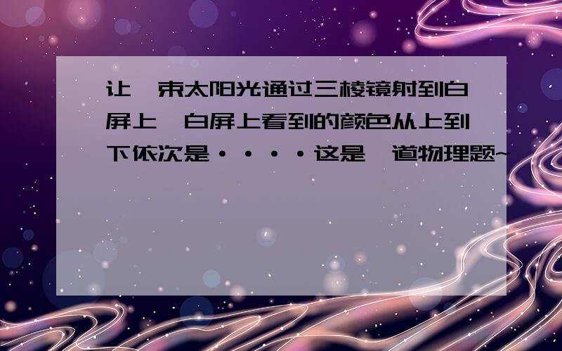 让一束太阳光通过三棱镜射到白屏上,白屏上看到的颜色从上到下依次是····这是一道物理题~