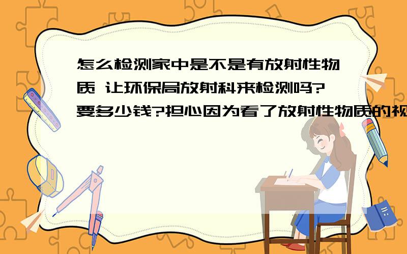 怎么检测家中是不是有放射性物质 让环保局放射科来检测吗?要多少钱?担心因为看了放射性物质的视频 想到以前读书买了很多乱七八糟的东西 是宝石之类的 现在都放家里 有没有危害 特别