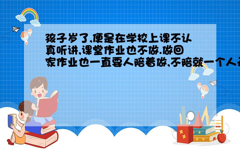 孩子岁了,便是在学校上课不认真听讲,课堂作业也不做.做回家作业也一直要人陪着做,不陪就一个人开小差8岁了,怎么办啊.