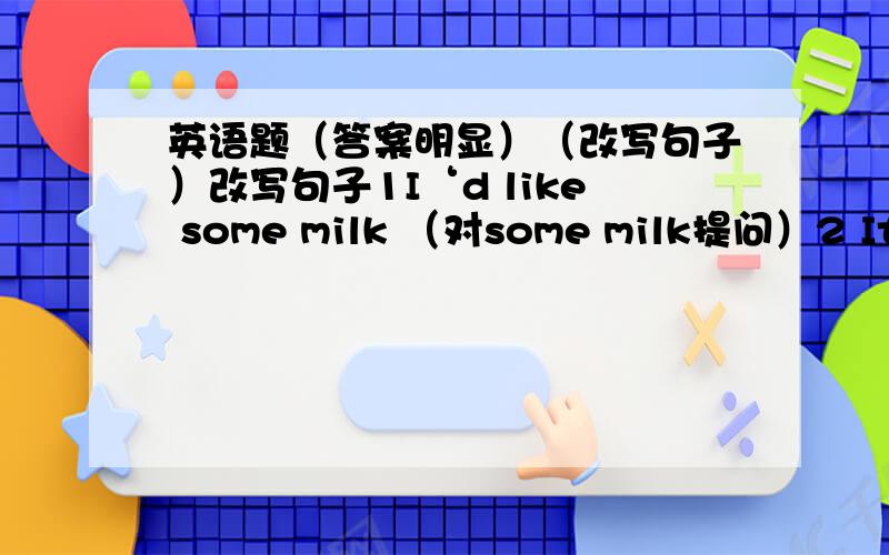 英语题（答案明显）（改写句子）改写句子1I‘d like some milk （对some milk提问）2 It‘s eleven thirty （对eleven thirty 提问）