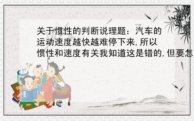 关于惯性的判断说理题：汽车的运动速度越快越难停下来,所以惯性和速度有关我知道这是错的,但要怎么解释呢?我知道惯性只和质量有关！我要的是这道题的说理。