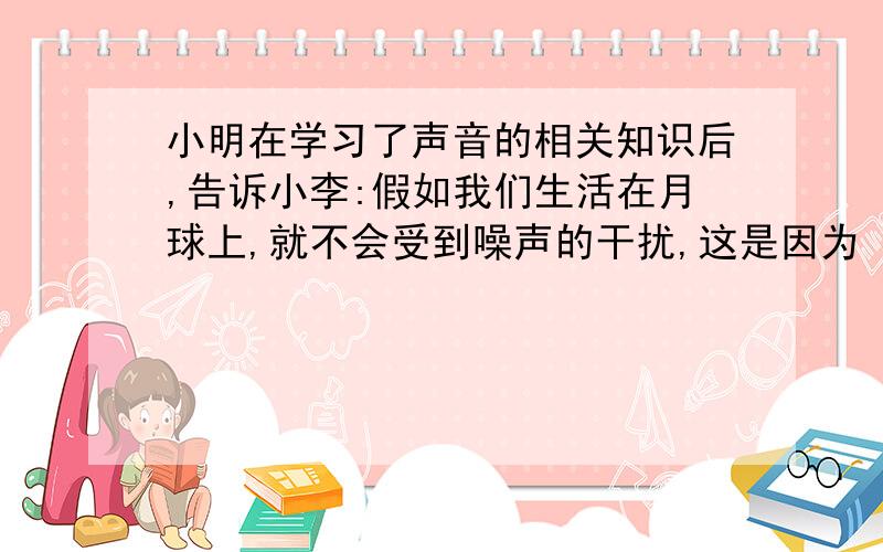 小明在学习了声音的相关知识后,告诉小李:假如我们生活在月球上,就不会受到噪声的干扰,这是因为（）.小李根据小明的叙述,想到了（）等方法来减少噪音