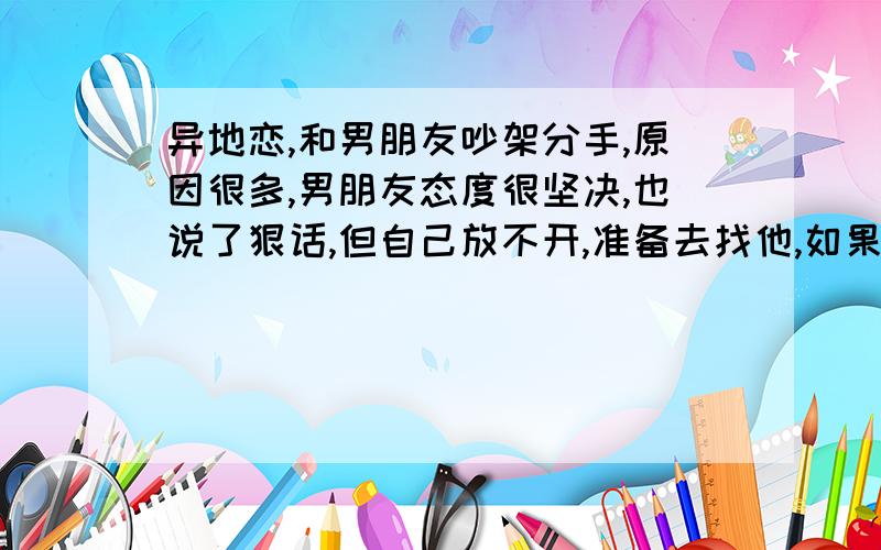 异地恋,和男朋友吵架分手,原因很多,男朋友态度很坚决,也说了狠话,但自己放不开,准备去找他,如果去了好还是不好?