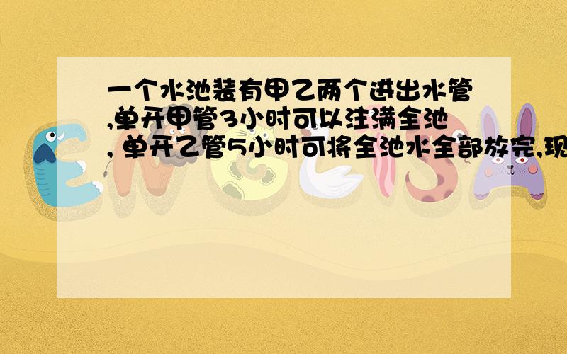 一个水池装有甲乙两个进出水管,单开甲管3小时可以注满全池, 单开乙管5小时可将全池水全部放完,现两管同时打开,多少小时可将空池注满?最好是配说明的,方程还素算数无所谓了、、刚刚滴