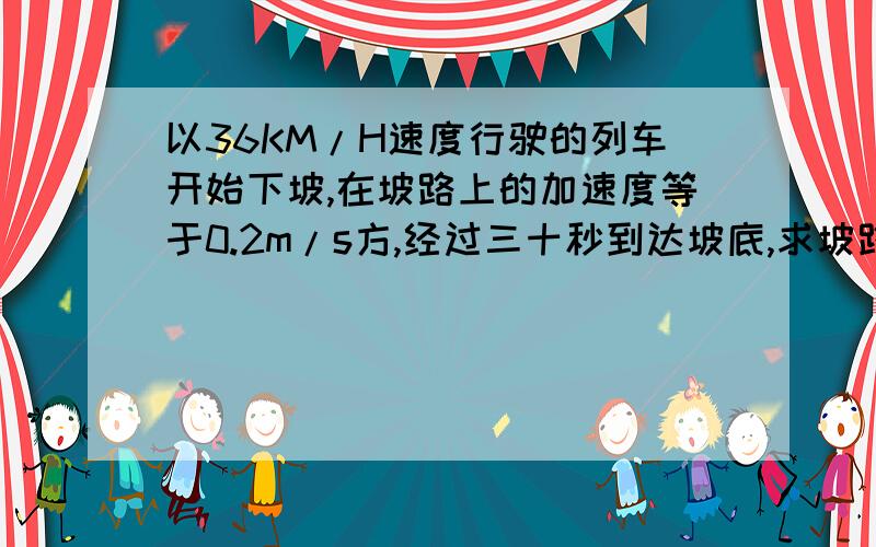 以36KM/H速度行驶的列车开始下坡,在坡路上的加速度等于0.2m/s方,经过三十秒到达坡底,求坡路的长度和列车到达坡底时的速度.