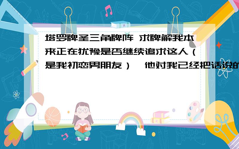 塔罗牌圣三角牌阵 求牌解我本来正在犹豫是否继续追求这人（是我初恋男朋友）,他对我已经把话说的很绝了,本来很犹豫,但是决定放弃了,但还是很犹豫,于是用圣三角预测一下,如果放弃了会