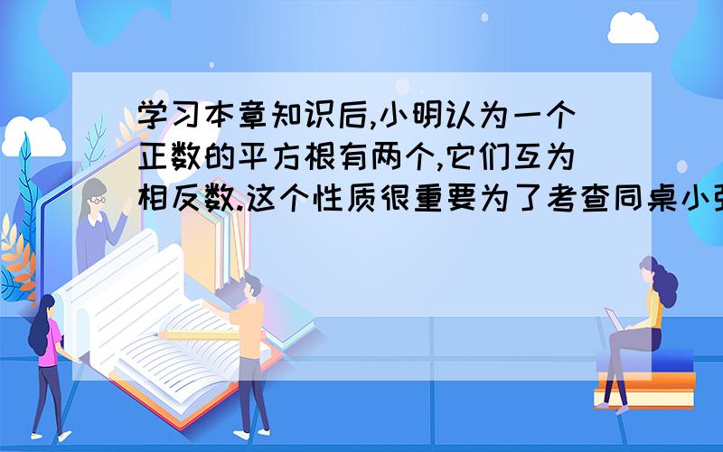 学习本章知识后,小明认为一个正数的平方根有两个,它们互为相反数.这个性质很重要为了考查同桌小强对这个性质掌握的情况,小明发挥自己的想象写出了这样的两道题：1.若一个正数的平方