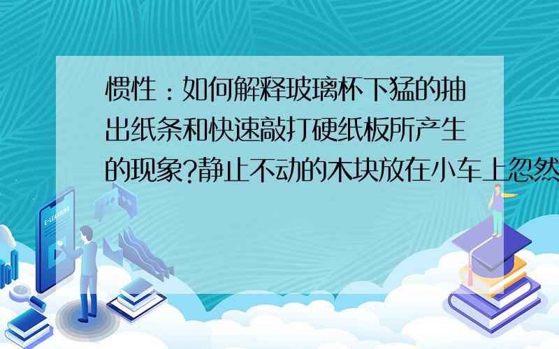 惯性：如何解释玻璃杯下猛的抽出纸条和快速敲打硬纸板所产生的现象?静止不动的木块放在小车上忽然启动后上部由于惯性静止不动,而下部跟着车运动,所以会向后倾斜.但玻璃杯下猛的抽出