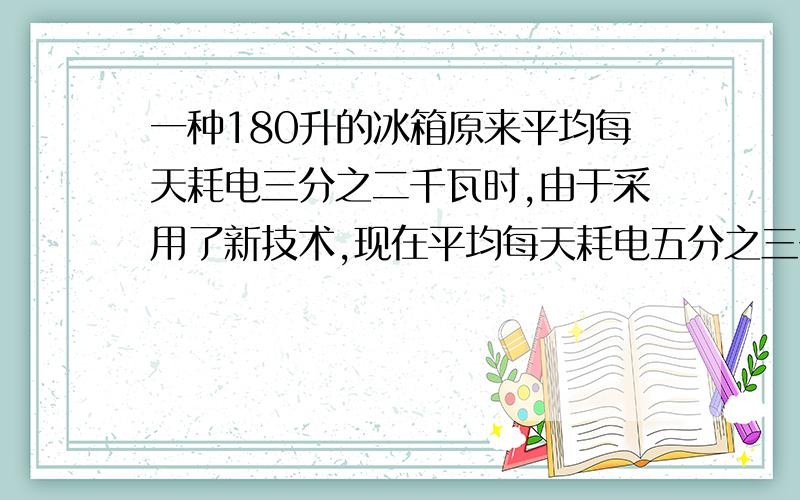 一种180升的冰箱原来平均每天耗电三分之二千瓦时,由于采用了新技术,现在平均每天耗电五分之三千瓦时 (1)这种冰箱原来平均每小时耗电多少瓦时?现在呢?