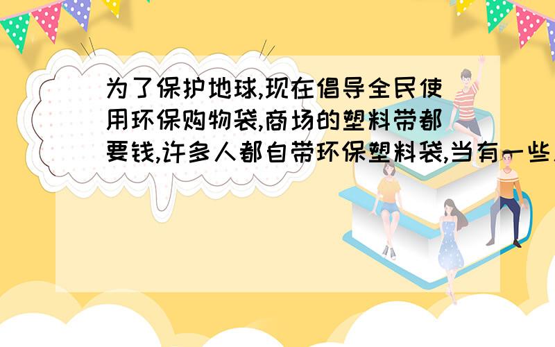 为了保护地球,现在倡导全民使用环保购物袋,商场的塑料带都要钱,许多人都自带环保塑料袋,当有一些人,人