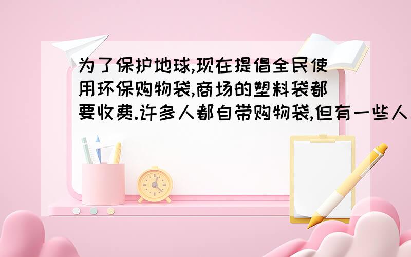 为了保护地球,现在提倡全民使用环保购物袋,商场的塑料袋都要收费.许多人都自带购物袋,但有一些人为了方便,仍没有自带购物的习惯,并说：“塑料袋收费就收费,又不是给不起.”这时,你会