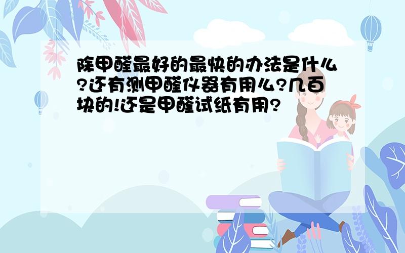 除甲醛最好的最快的办法是什么?还有测甲醛仪器有用么?几百块的!还是甲醛试纸有用?