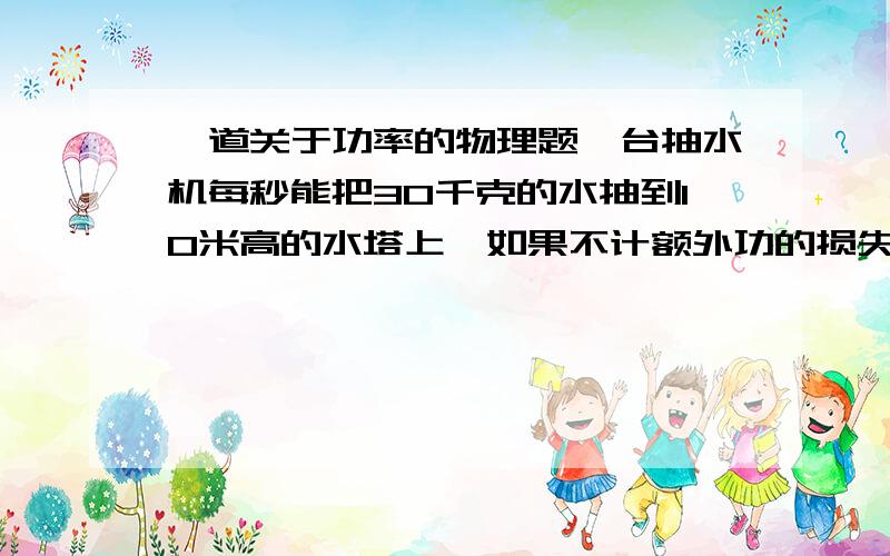 一道关于功率的物理题一台抽水机每秒能把30千克的水抽到10米高的水塔上,如果不计额外功的损失,这台抽水机输出的功率是多大?如果保持这一输出功率,半小时内能做多少功?