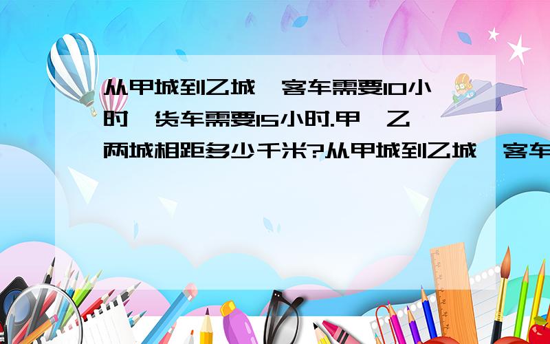 从甲城到乙城,客车需要10小时,货车需要15小时.甲、乙两城相距多少千米?从甲城到乙城,客车需要10小时,货车需要15小时.现在两车同时从两城相对开出,相遇时客车正好行240千米,甲、乙两城相