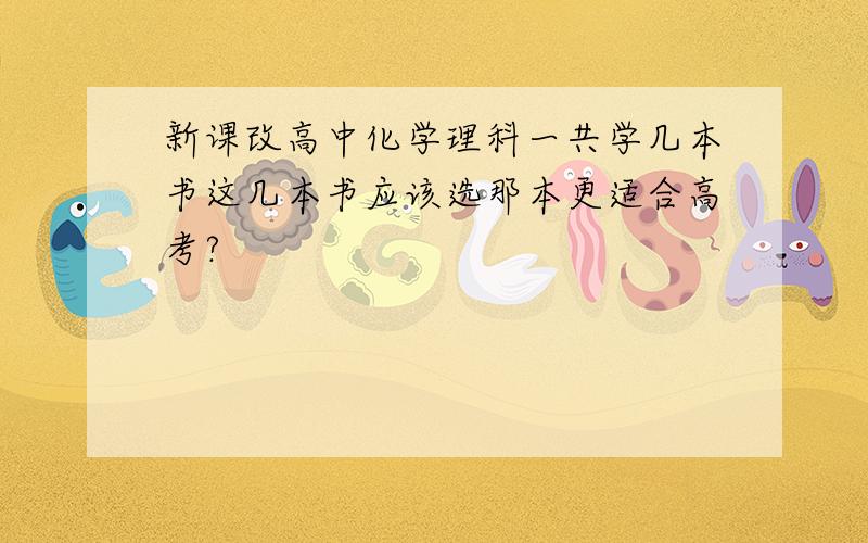 新课改高中化学理科一共学几本书这几本书应该选那本更适合高考?