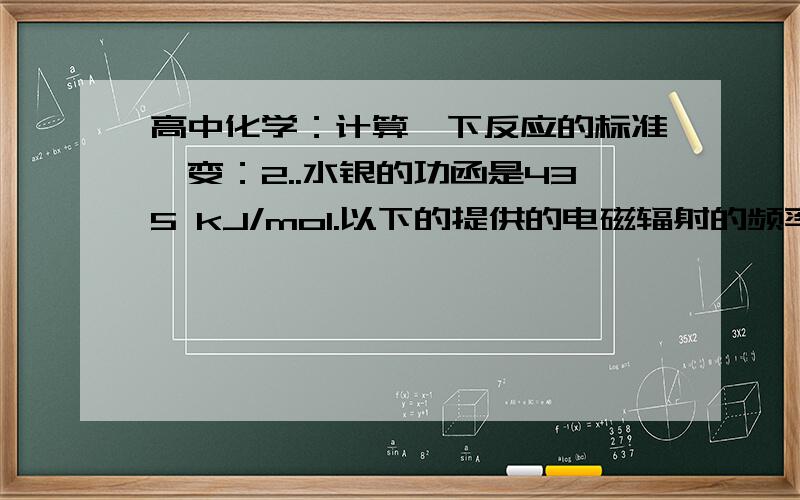 高中化学：计算一下反应的标准焓变：2..水银的功函是435 kJ/mol.以下的提供的电磁辐射的频率、波长v和能量E哪个可以让水银表面放射电子：请写出详细过程!谢谢!^-^