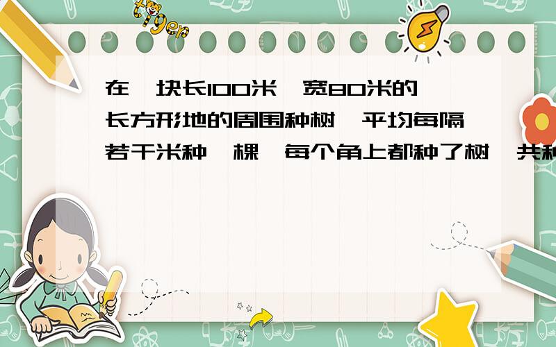 在一块长100米,宽80米的长方形地的周围种树,平均每隔若干米种一棵,每个角上都种了树,共种了20棵.求每两棵树之间的距离