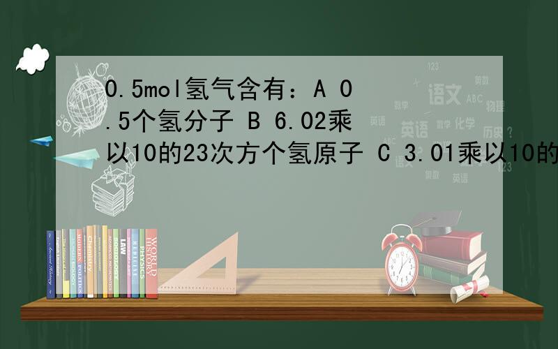 0.5mol氢气含有：A 0.5个氢分子 B 6.02乘以10的23次方个氢原子 C 3.01乘以10的23次方个氢分子还有一个选项D 3.01乘以10的23次方个电子选哪个