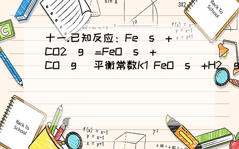 十一.已知反应：Fe(s)+CO2(g)=FeO(s)+CO(g) 平衡常数K1 FeO(s)+H2(g)=Fe(s)+H2O(g) 平衡常数K2平衡常数K2T/K 973 1073 1173 1273 K1 1.47 1.81 2.15 2.48K2 0.420 0.500 0.600 0.670试计算在以上各温度时，下面反应：CO2(g)+H2(g)==