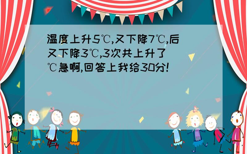 温度上升5℃,又下降7℃,后又下降3℃,3次共上升了（）℃急啊,回答上我给30分!