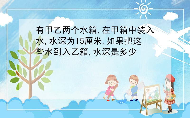 有甲乙两个水箱,在甲箱中装入水,水深为15厘米,如果把这些水到入乙箱,水深是多少