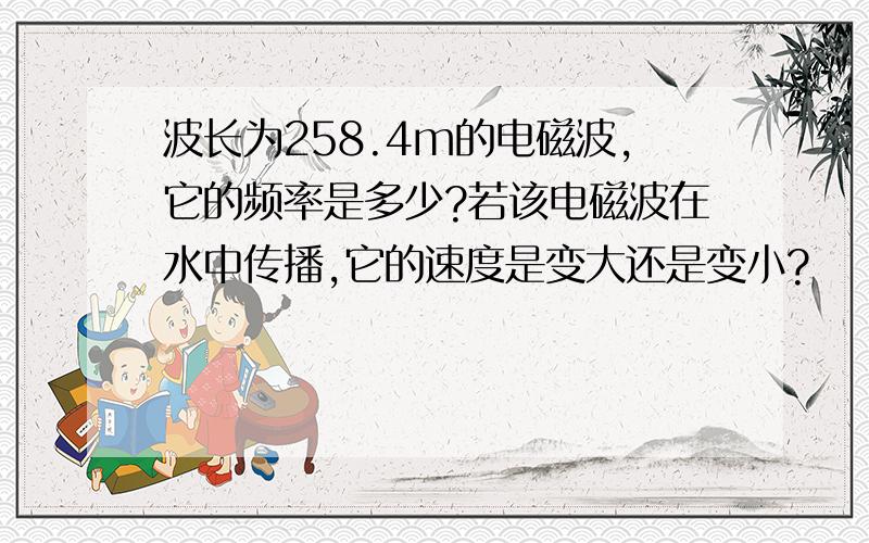 波长为258.4m的电磁波,它的频率是多少?若该电磁波在水中传播,它的速度是变大还是变小?