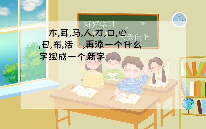 （木,耳,马,人,才,口,心,日,布,活）,再添一个什么字组成一个新字