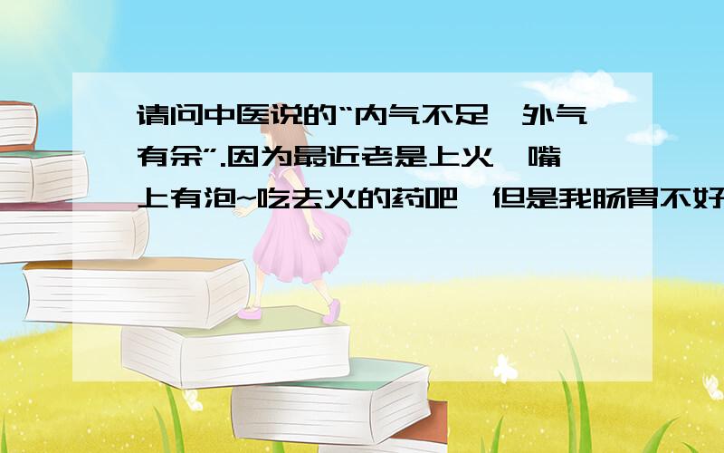 请问中医说的“内气不足,外气有余”.因为最近老是上火,嘴上有泡~吃去火的药吧,但是我肠胃不好,吃了拉肚子!我去看中医,他说我内气不足,外气有余!他说的也不是很明白!吃了他的药,泡下去