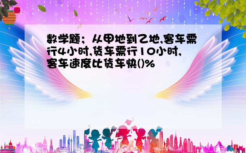 数学题；从甲地到乙地,客车需行4小时,货车需行10小时,客车速度比货车快()%