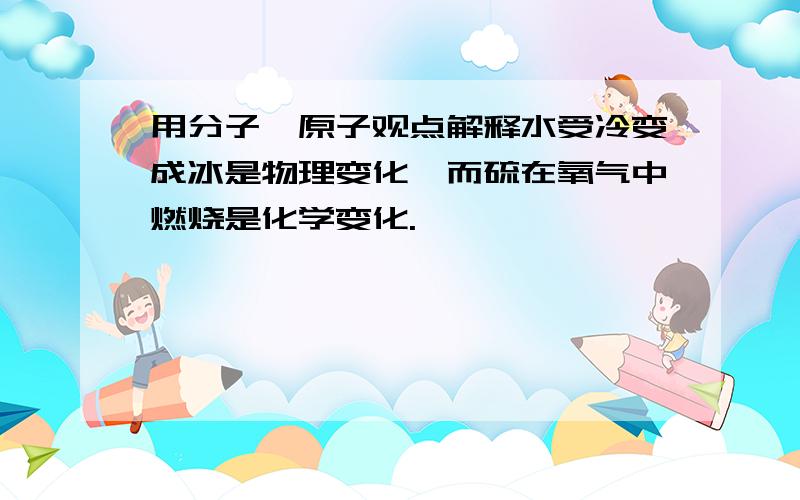 用分子—原子观点解释水受冷变成冰是物理变化,而硫在氧气中燃烧是化学变化.