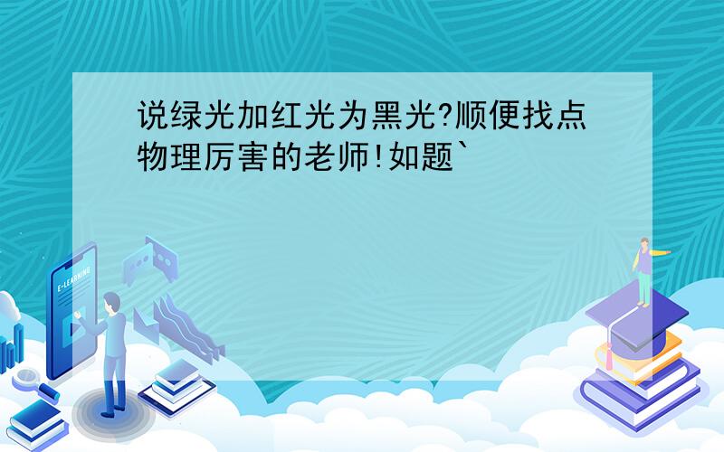 说绿光加红光为黑光?顺便找点物理厉害的老师!如题`