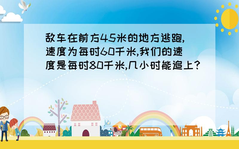 敌车在前方45米的地方逃跑,速度为每时60千米,我们的速度是每时80千米,几小时能追上?