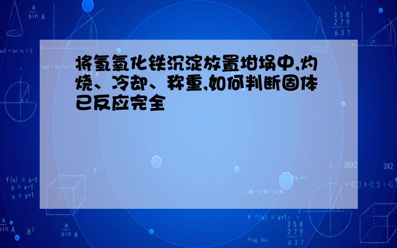 将氢氧化铁沉淀放置坩埚中,灼烧、冷却、称重,如何判断固体已反应完全