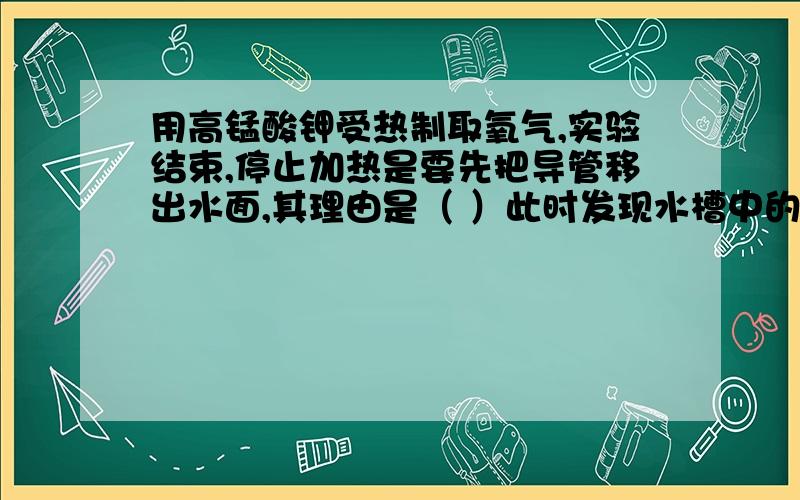 用高锰酸钾受热制取氧气,实验结束,停止加热是要先把导管移出水面,其理由是（ ）此时发现水槽中的水变成了浅紫红色,你认为产生该现象的原因可能是（ ）.