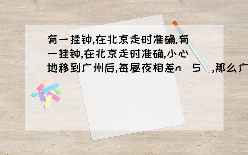 有一挂钟,在北京走时准确.有一挂钟,在北京走时准确,小心地移到广州后,每昼夜相差n（S）,那么广州与北京两地的重力加速度之比为多少