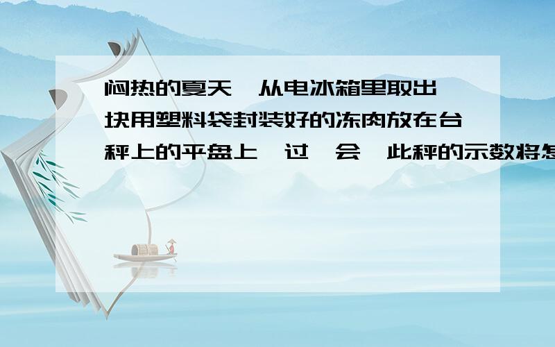 闷热的夏天,从电冰箱里取出一块用塑料袋封装好的冻肉放在台秤上的平盘上,过一会,此秤的示数将怎么样A 变大  B 变小  C 不变  D 无法确定