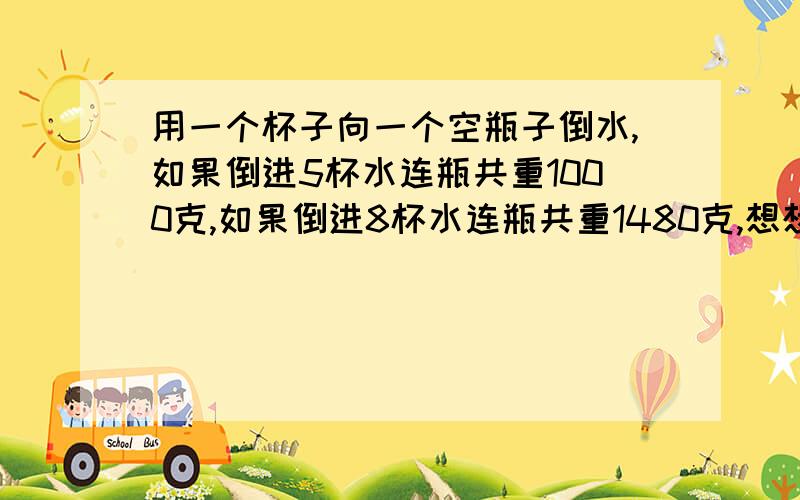 用一个杯子向一个空瓶子倒水,如果倒进5杯水连瓶共重1000克,如果倒进8杯水连瓶共重1480克,想想一杯水和一个空瓶各重多少克