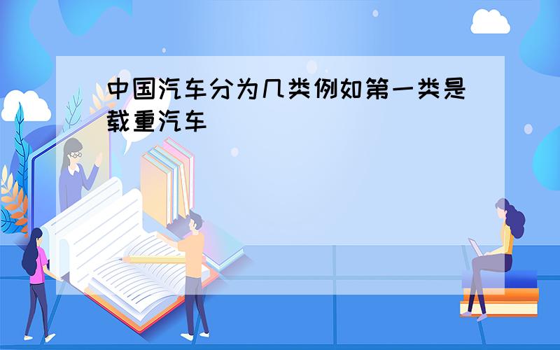 中国汽车分为几类例如第一类是载重汽车