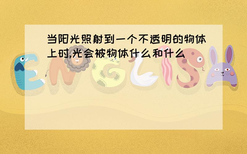 当阳光照射到一个不透明的物体上时,光会被物体什么和什么．